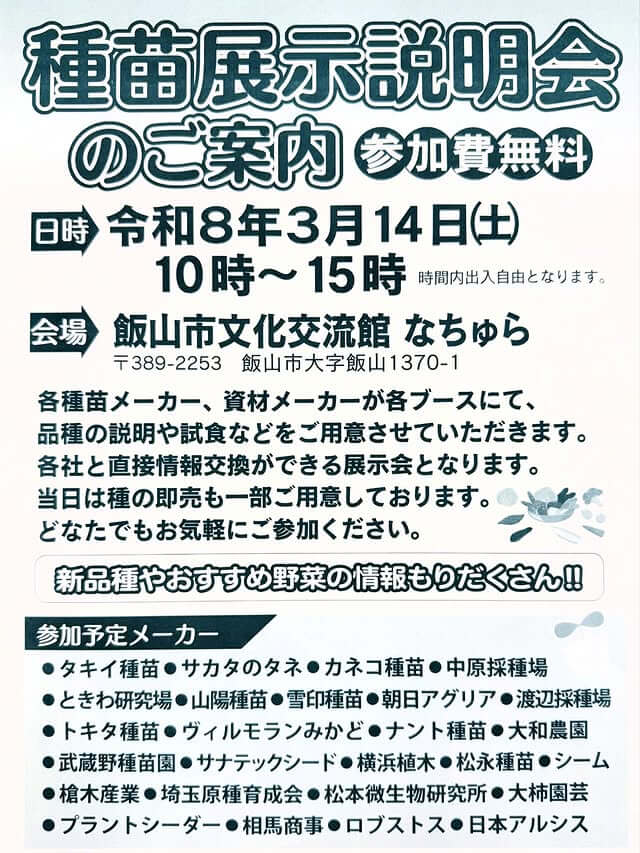 種苗展示説明会のご案内 参加費無料 日時 令和8年3月14日（土）10時～15時 時間内出入自由となります。会場 飯山市文化交流館 なちゅら 〒389-2253 飯山市大字飯山1370-1 各種苗メーカー、資材メーカーが各ブースにて、 品種の説明や試食などをご用意させていただきます。各社と直接情報交換ができる展示会となります。当日は種の即売も一部ご用意しております。どなたでもお気軽にご参加ください。新品種やおすすめ野菜の情報もりだくさん! 参加予定メーカー ●タキイ種苗 ●サカタのタネ ●カネコ種苗 ●中原採種場 ●ときわ研究場 ●山陽種苗 ●雪印種苗 ●朝日アグリア ●渡辺採種場 ●トキタ種苗 ●ヴィルモランみかど ●ナント種苗 ●大和農園 ●武蔵野種苗園 ●サナテックシード ●横浜植木 ●松永種苗　●シーム ●槍木産業 ●埼玉原種育成会 ●松本微生物研究所 ●大柿園芸 ●プラントシーダー ●相馬商事 ●ロブストス　●日本アルシス